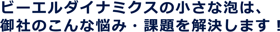 ビーエルダイナミクスの小さな泡は、御社のこんな悩み・課題を解決します！