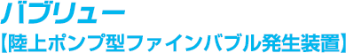 バブリュー（陸上ポンプ方ファインバブル発生装置）