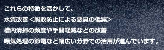 ファインバブルの特徴を活かして、水質改善（腐敗防止による悪臭の低減）、槽内清掃の頻度や手間軽減などの改善、曝気処理の節電など幅広い分野での活用が進んでいます。