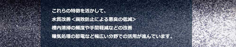 ファインバブルの特徴を活かして、水質改善（腐敗防止による悪臭の低減）、槽内清掃の頻度や手間軽減などの改善、曝気処理の節電など幅広い分野での活用が進んでいます。